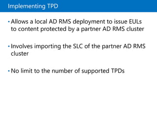 Implementing TPD
• Allows a local AD RMS deployment to issue EULs
to content protected by a partner AD RMS cluster
• Involves importing the SLC of the partner AD RMS
cluster
• No limit to the number of supported TPDs
 