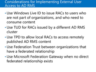 Considerations for Implementing External User
Access to AD RMS
• Use Windows Live ID to issue RACs to users who
are not part of organizations, and who need to
consume content
• Use TUD for RACs issued by a different AD RMS
cluster
• Use TPD to allow local RACs to access remotely
published AD RMS content
• Use Federation Trust between organizations that
have a federated relationship
• Use Microsoft Federation Gateway when no direct
federated relationship exists
 