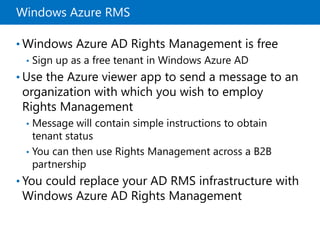 Windows Azure RMS
• Windows Azure AD Rights Management is free
• Sign up as a free tenant in Windows Azure AD
• Use the Azure viewer app to send a message to an
organization with which you wish to employ
Rights Management
• Message will contain simple instructions to obtain
tenant status
• You can then use Rights Management across a B2B
partnership
• You could replace your AD RMS infrastructure with
Windows Azure AD Rights Management
 