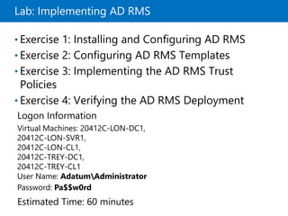 Lab: Implementing AD RMS
• Exercise 1: Installing and Configuring AD RMS
• Exercise 2: Configuring AD RMS Templates
• Exercise 3: Implementing the AD RMS Trust
Policies
• Exercise 4: Verifying the AD RMS Deployment
Logon Information
Virtual Machines: 20412C-LON-DC1,
20412C-LON-SVR1,
20412C-LON-CL1,
20412C-TREY-DC1,
20412C-TREY-CL1
User Name: AdatumAdministrator
Password: Pa$$w0rd
Estimated Time: 60 minutes
 