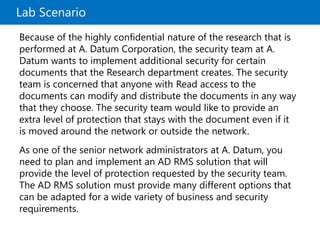 Lab Scenario
Because of the highly confidential nature of the research that is
performed at A. Datum Corporation, the security team at A.
Datum wants to implement additional security for certain
documents that the Research department creates. The security
team is concerned that anyone with Read access to the
documents can modify and distribute the documents in any way
that they choose. The security team would like to provide an
extra level of protection that stays with the document even if it
is moved around the network or outside the network.
As one of the senior network administrators at A. Datum, you
need to plan and implement an AD RMS solution that will
provide the level of protection requested by the security team.
The AD RMS solution must provide many different options that
can be adapted for a wide variety of business and security
requirements.
 