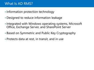 What Is AD RMS?
• Information protection technology
• Designed to reduce information leakage
• Integrated with Windows operating systems, Microsoft
Office, Exchange Server, and SharePoint Server
• Based on Symmetric and Public Key Cryptography
• Protects data at rest, in transit, and in use
 