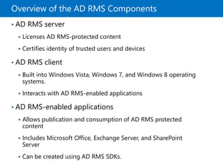 Overview of the AD RMS Components
• AD RMS server
 Licenses AD RMS-protected content
 Certifies identity of trusted users and devices
• AD RMS client
 Built into Windows Vista, Windows 7, and Windows 8 operating
systems.
 Interacts with AD RMS-enabled applications
• AD RMS-enabled applications
 Allows publication and consumption of AD RMS protected
content
 Includes Microsoft Office, Exchange Server, and SharePoint
Server
 Can be created using AD RMS SDKs.
 