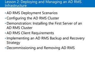 Lesson 2: Deploying and Managing an AD RMS
Infrastructure
• AD RMS Deployment Scenarios
• Configuring the AD RMS Cluster
• Demonstration: Installing the First Server of an
AD RMS Cluster
• AD RMS Client Requirements
• Implementing an AD RMS Backup and Recovery
Strategy
• Decommissioning and Removing AD RMS
 