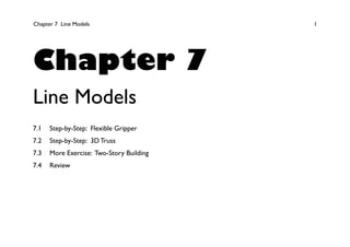 Chapter 7 Line Models 1
Chapter 7
Line Models
7.1 Step-by-Step: Flexible Gripper
7.2 Step-by-Step: 3D Truss
7.3 More Exercise: Two-Story Building
7.4 Review
 