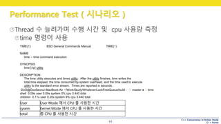 C++ Concurrency in Action Study
C++ Korea
Performance Test ( 시나리오 )
63
TIME(1) BSD General Commands Manual TIME(1)
NAME
time -- time command execution
SYNOPSIS
time [-lp] utility
DESCRIPTION
The time utility executes and times utility. After the utility finishes, time writes the
total time elapsed, the time consumed by system overhead, and the time used to execute
utility to the standard error stream. Times are reported in seconds.
DoO@DooSeonui-MacBook-Air ~/Work/Study/Whatever/LockFreeQueue/build master ● time
shell 0.09s user 0.09s system 5% cpu 3.440 total
children 0.11s user 0.20s system 8% cpu 3.440 total
User User Mode 에서 CPU 를 사용한 시간
sysem Kernel Mode 에서 CPU 를 사용한 시간
total 총 CPU 를 사용한 시간
 
