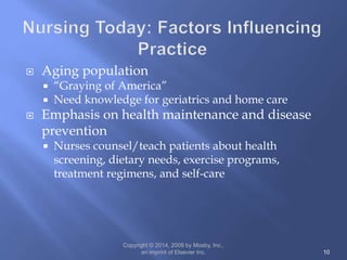  Aging population
 “Graying of America”
 Need knowledge for geriatrics and home care
 Emphasis on health maintenance and disease
prevention
 Nurses counsel/teach patients about health
screening, dietary needs, exercise programs,
treatment regimens, and self-care
Copyright © 2014, 2009 by Mosby, Inc.,
an imprint of Elsevier Inc. 10
 