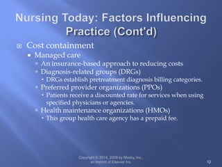  Cost containment
 Managed care
 An insurance-based approach to reducing costs
 Diagnosis-related groups (DRGs)
 DRGs establish pretreatment diagnosis billing categories.
 Preferred provider organizations (PPOs)
 Patients receive a discounted rate for services when using
specified physicians or agencies.
 Health maintenance organizations (HMOs)
 This group health care agency has a prepaid fee.
Copyright © 2014, 2009 by Mosby, Inc.,
an imprint of Elsevier Inc. 12
 