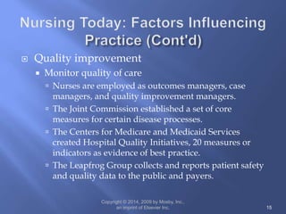  Quality improvement
 Monitor quality of care
 Nurses are employed as outcomes managers, case
managers, and quality improvement managers.
 The Joint Commission established a set of core
measures for certain disease processes.
 The Centers for Medicare and Medicaid Services
created Hospital Quality Initiatives, 20 measures or
indicators as evidence of best practice.
 The Leapfrog Group collects and reports patient safety
and quality data to the public and payers.
Copyright © 2014, 2009 by Mosby, Inc.,
an imprint of Elsevier Inc. 15
 