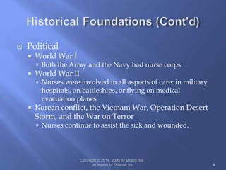  Political
 World War I
 Both the Army and the Navy had nurse corps.
 World War II
 Nurses were involved in all aspects of care: in military
hospitals, on battleships, or flying on medical
evacuation planes.
 Korean conflict, the Vietnam War, Operation Desert
Storm, and the War on Terror
 Nurses continue to assist the sick and wounded.
Copyright © 2014, 2009 by Mosby, Inc.,
an imprint of Elsevier Inc. 9
 