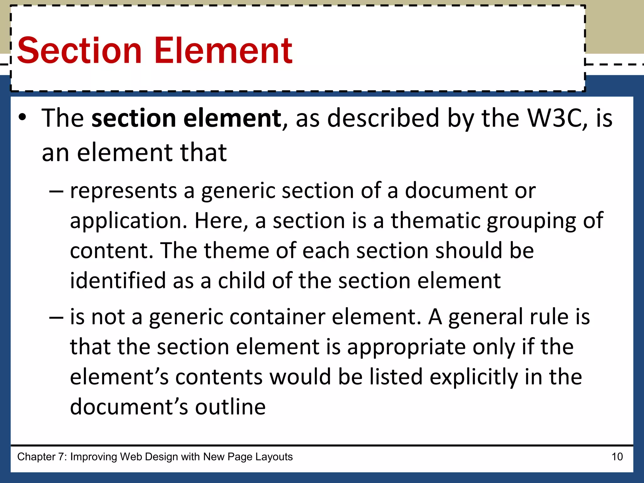 • The section element, as described by the W3C, is
an element that
– represents a generic section of a document or
application. Here, a section is a thematic grouping of
content. The theme of each section should be
identified as a child of the section element
– is not a generic container element. A general rule is
that the section element is appropriate only if the
element’s contents would be listed explicitly in the
document’s outline
Chapter 7: Improving Web Design with New Page Layouts 10
Section Element
 