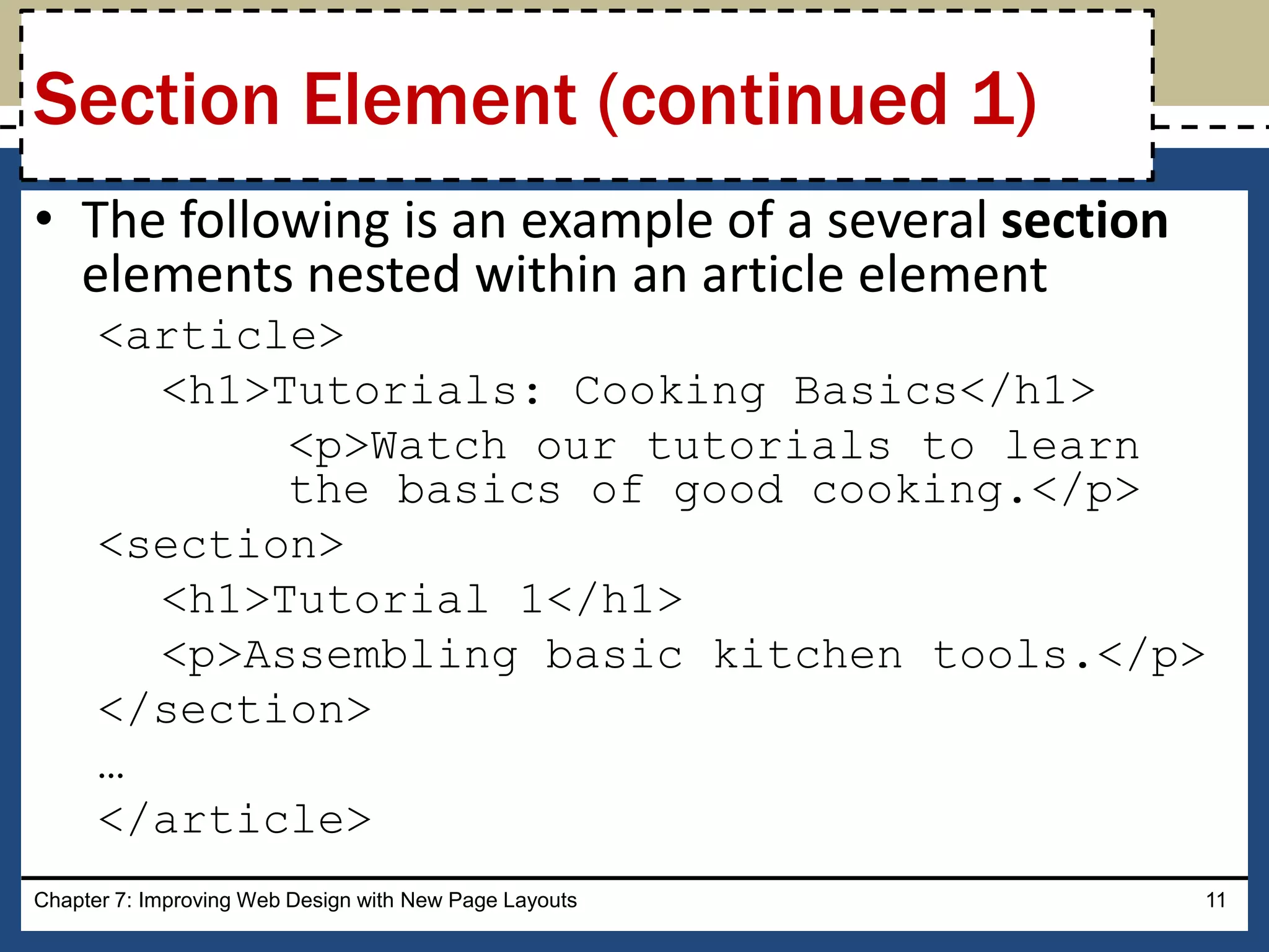 • The following is an example of a several section
elements nested within an article element
<article>
<h1>Tutorials: Cooking Basics</h1>
<p>Watch our tutorials to learn
the basics of good cooking.</p>
<section>
<h1>Tutorial 1</h1>
<p>Assembling basic kitchen tools.</p>
</section>
…
</article>
Chapter 7: Improving Web Design with New Page Layouts 11
Section Element (continued 1)
 