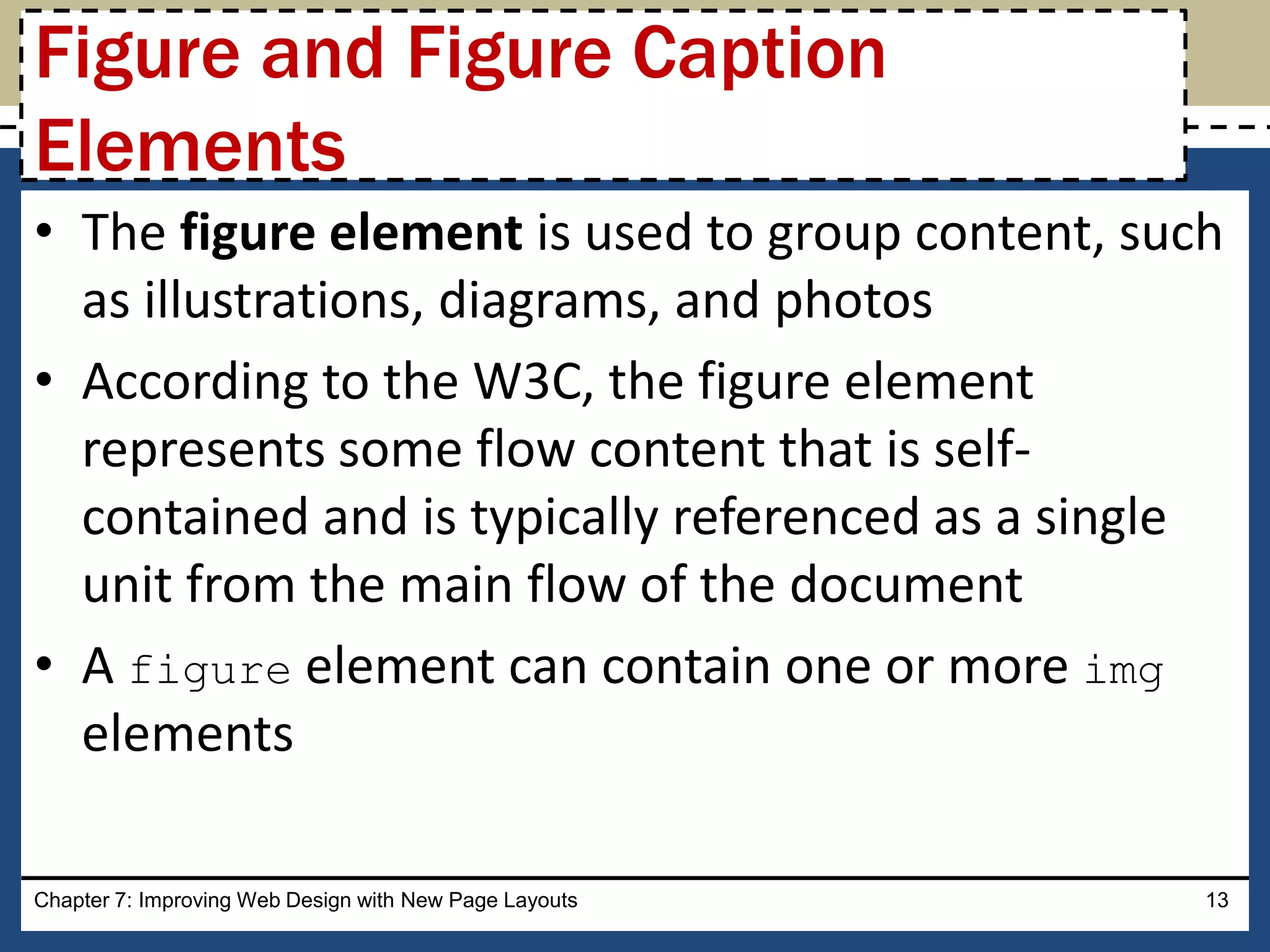• The figure element is used to group content, such
as illustrations, diagrams, and photos
• According to the W3C, the figure element
represents some flow content that is self-
contained and is typically referenced as a single
unit from the main flow of the document
• A figure element can contain one or more img
elements
Chapter 7: Improving Web Design with New Page Layouts 13
Figure and Figure Caption
Elements
 