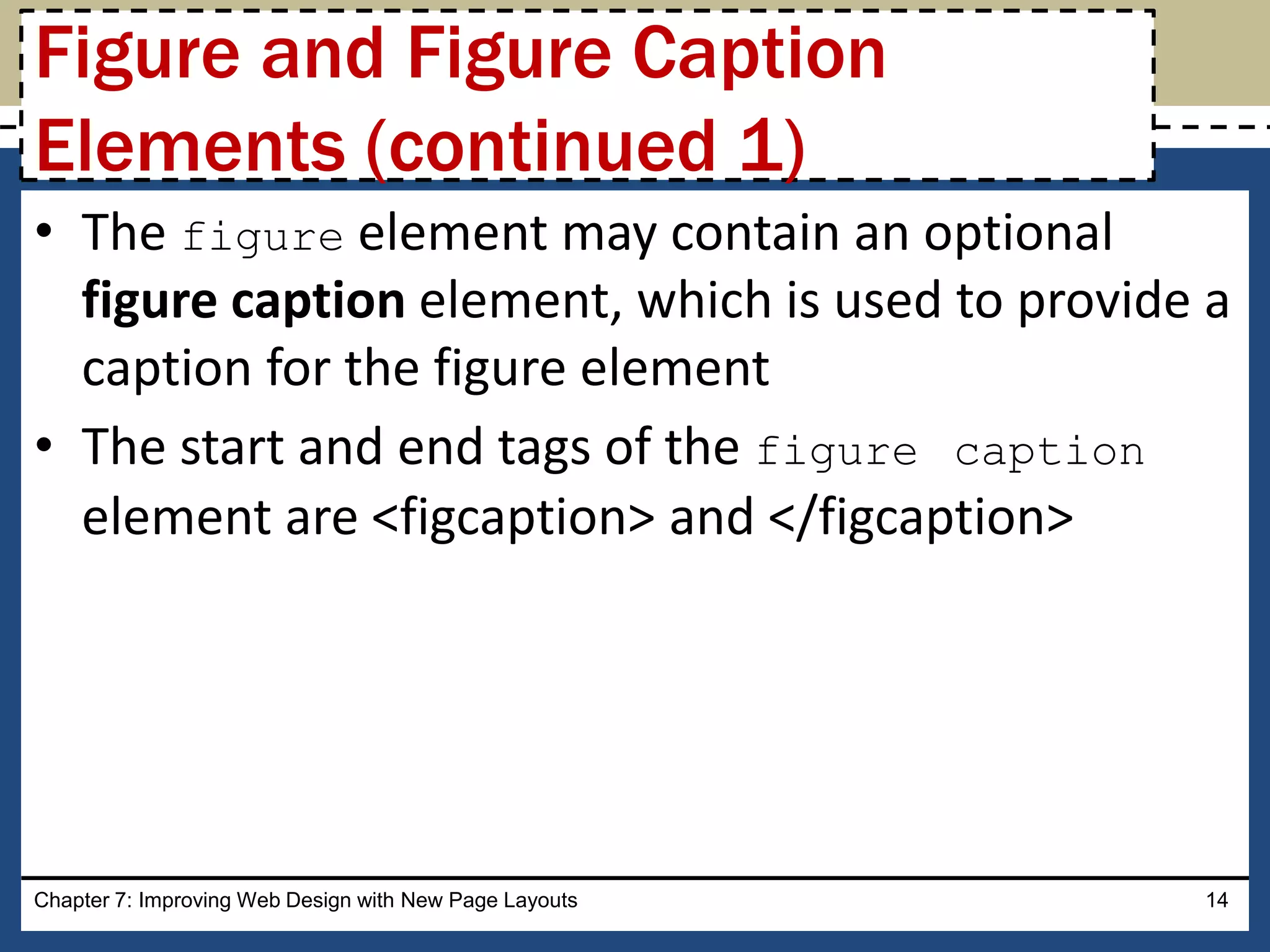 • The figure element may contain an optional
figure caption element, which is used to provide a
caption for the figure element
• The start and end tags of the figure caption
element are <figcaption> and </figcaption>
Chapter 7: Improving Web Design with New Page Layouts 14
Figure and Figure Caption
Elements (continued 1)
 