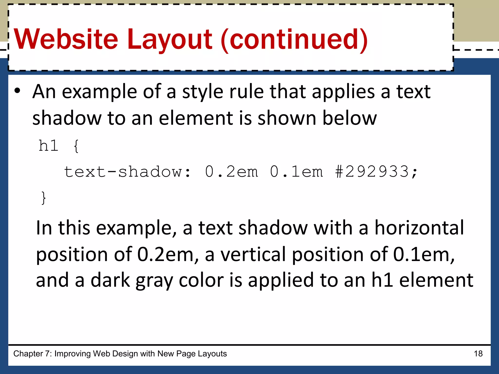 • An example of a style rule that applies a text
shadow to an element is shown below
h1 {
text-shadow: 0.2em 0.1em #292933;
}
In this example, a text shadow with a horizontal
position of 0.2em, a vertical position of 0.1em,
and a dark gray color is applied to an h1 element
Chapter 7: Improving Web Design with New Page Layouts 18
Website Layout (continued)
 