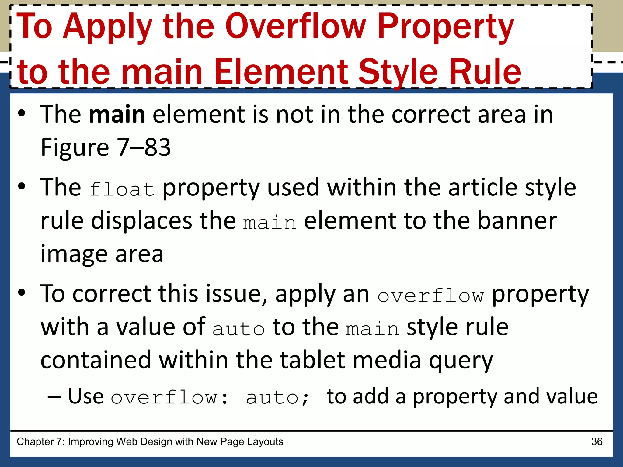 • The main element is not in the correct area in
Figure 7–83
• The float property used within the article style
rule displaces the main element to the banner
image area
• To correct this issue, apply an overflow property
with a value of auto to the main style rule
contained within the tablet media query
– Use overflow: auto; to add a property and value
Chapter 7: Improving Web Design with New Page Layouts 36
To Apply the Overflow Property
to the main Element Style Rule
 