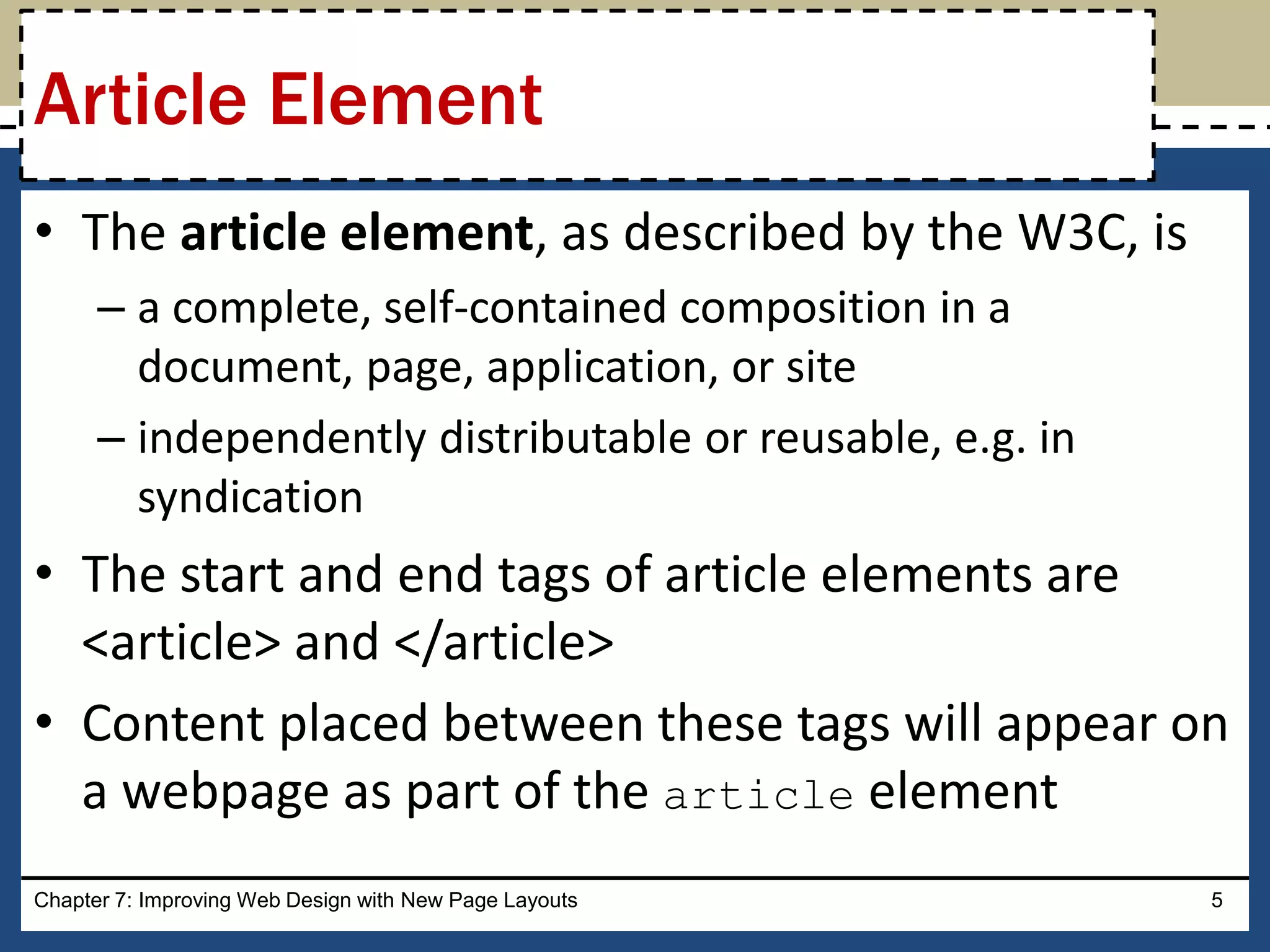 • The article element, as described by the W3C, is
– a complete, self-contained composition in a
document, page, application, or site
– independently distributable or reusable, e.g. in
syndication
• The start and end tags of article elements are
<article> and </article>
• Content placed between these tags will appear on
a webpage as part of the article element
Chapter 7: Improving Web Design with New Page Layouts 5
Article Element
 