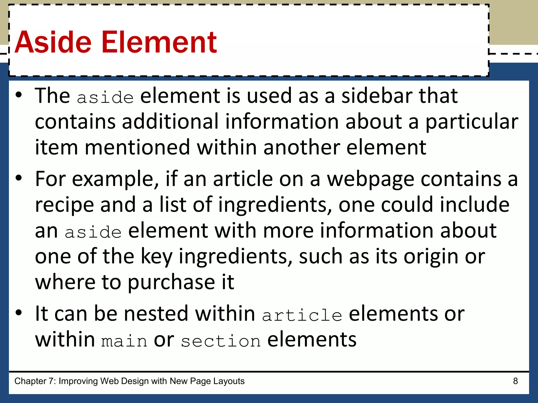 • The aside element is used as a sidebar that
contains additional information about a particular
item mentioned within another element
• For example, if an article on a webpage contains a
recipe and a list of ingredients, one could include
an aside element with more information about
one of the key ingredients, such as its origin or
where to purchase it
• It can be nested within article elements or
within main or section elements
Chapter 7: Improving Web Design with New Page Layouts 8
Aside Element
 
