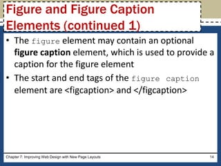 • The figure element may contain an optional
figure caption element, which is used to provide a
caption for the figure element
• The start and end tags of the figure caption
element are <figcaption> and </figcaption>
Chapter 7: Improving Web Design with New Page Layouts 14
Figure and Figure Caption
Elements (continued 1)
 