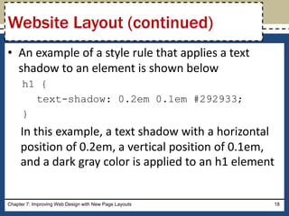 • An example of a style rule that applies a text
shadow to an element is shown below
h1 {
text-shadow: 0.2em 0.1em #292933;
}
In this example, a text shadow with a horizontal
position of 0.2em, a vertical position of 0.1em,
and a dark gray color is applied to an h1 element
Chapter 7: Improving Web Design with New Page Layouts 18
Website Layout (continued)
 