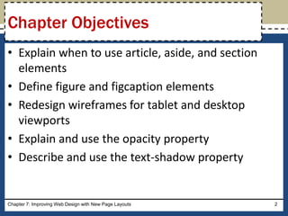 • Explain when to use article, aside, and section
elements
• Define figure and figcaption elements
• Redesign wireframes for tablet and desktop
viewports
• Explain and use the opacity property
• Describe and use the text-shadow property
Chapter 7: Improving Web Design with New Page Layouts 2
Chapter Objectives
 