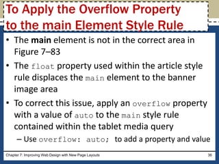 • The main element is not in the correct area in
Figure 7–83
• The float property used within the article style
rule displaces the main element to the banner
image area
• To correct this issue, apply an overflow property
with a value of auto to the main style rule
contained within the tablet media query
– Use overflow: auto; to add a property and value
Chapter 7: Improving Web Design with New Page Layouts 36
To Apply the Overflow Property
to the main Element Style Rule
 