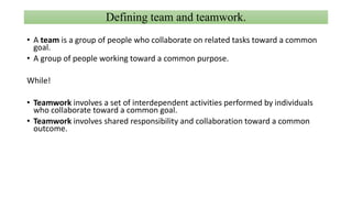 Defining team and teamwork.
• A team is a group of people who collaborate on related tasks toward a common
goal.
• A group of people working toward a common purpose.
While!
• Teamwork involves a set of interdependent activities performed by individuals
who collaborate toward a common goal.
• Teamwork involves shared responsibility and collaboration toward a common
outcome.
 
