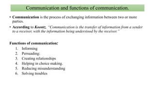 Communication and functions of communication.
• Communication is the process of exchanging information between two or more
parties.
• According to Koontz, “Communication is the transfer of information from a sender
to a receiver, with the information being understood by the receiver.”
Functions of communication:
1. Informing
2. Persuading:
3. Creating relationships
4. Helping in choice making.
5. Reducing misunderstanding
6. Solving troubles
 