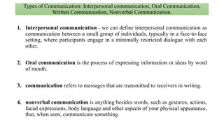 Types of Communication: Interpersonal communication, Oral Communication,
Written Communication, Nonverbal Communication.
1. Interpersonal communication - we can define interpersonal communication as
communication between a small group of individuals, typically in a face-to-face
setting, where participants engage in a minimally restricted dialogue with each
other.
2. Oral communication is the process of expressing information or ideas by word
of mouth.
3. communication refers to messages that are transmitted to receivers in writing.
4. nonverbal communication is anything besides words, such as gestures, actions,
facial expressions, body language and other aspects of your physical appearance,
that, when seen, communicate something.
 