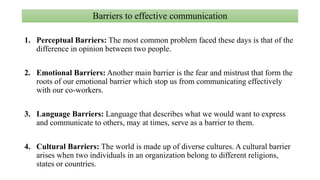Barriers to effective communication
1. Perceptual Barriers: The most common problem faced these days is that of the
difference in opinion between two people.
2. Emotional Barriers: Another main barrier is the fear and mistrust that form the
roots of our emotional barrier which stop us from communicating effectively
with our co-workers.
3. Language Barriers: Language that describes what we would want to express
and communicate to others, may at times, serve as a barrier to them.
4. Cultural Barriers: The world is made up of diverse cultures. A cultural barrier
arises when two individuals in an organization belong to different religions,
states or countries.
 