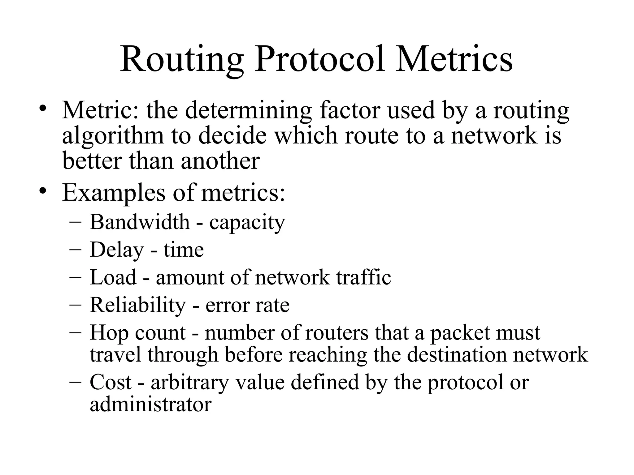 Routing Protocol Metrics
• Metric: the determining factor used by a routing
algorithm to decide which route to a network is
better than another
• Examples of metrics:
– Bandwidth - capacity
– Delay - time
– Load - amount of network traffic
– Reliability - error rate
– Hop count - number of routers that a packet must
travel through before reaching the destination network
– Cost - arbitrary value defined by the protocol or
administrator
 