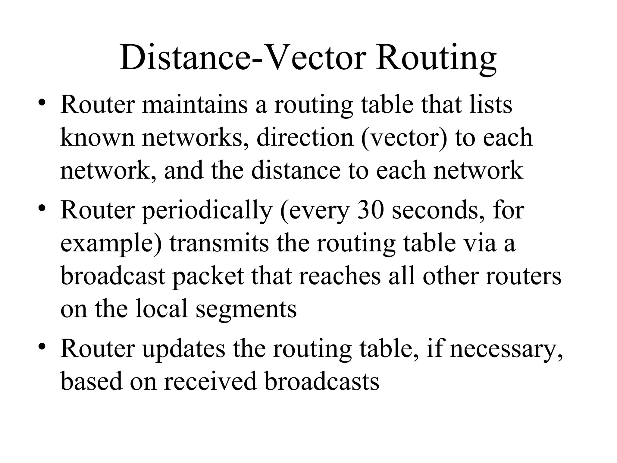 Distance-Vector Routing
• Router maintains a routing table that lists
known networks, direction (vector) to each
network, and the distance to each network
• Router periodically (every 30 seconds, for
example) transmits the routing table via a
broadcast packet that reaches all other routers
on the local segments
• Router updates the routing table, if necessary,
based on received broadcasts
 