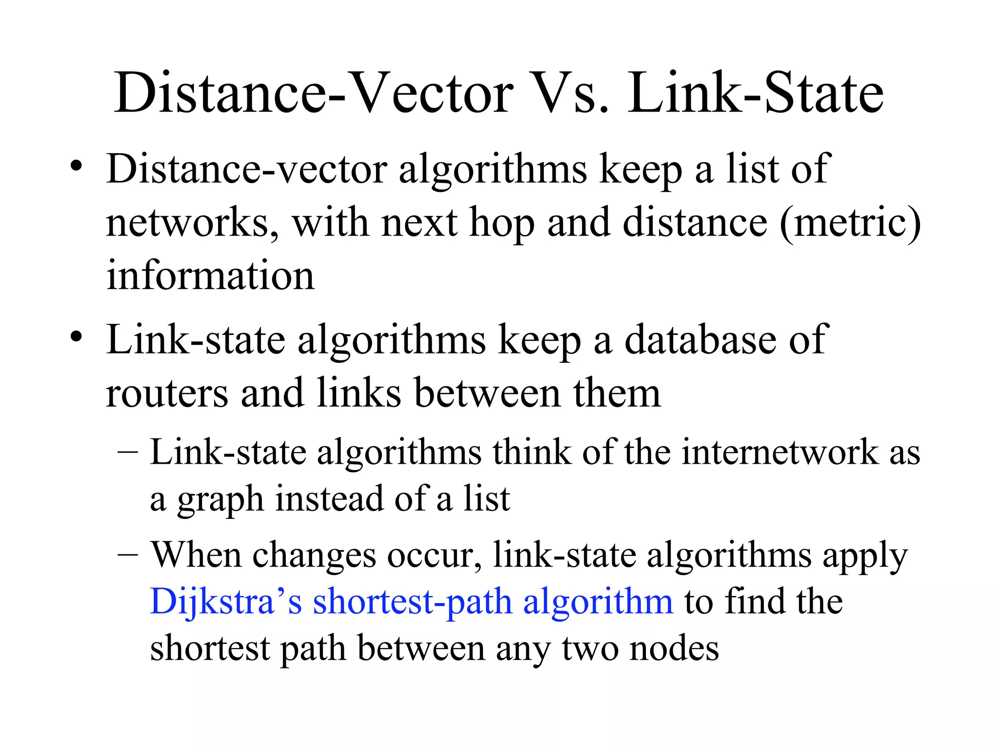 Distance-Vector Vs. Link-State
• Distance-vector algorithms keep a list of
networks, with next hop and distance (metric)
information
• Link-state algorithms keep a database of
routers and links between them
– Link-state algorithms think of the internetwork as
a graph instead of a list
– When changes occur, link-state algorithms apply
Dijkstra’s shortest-path algorithm to find the
shortest path between any two nodes
 