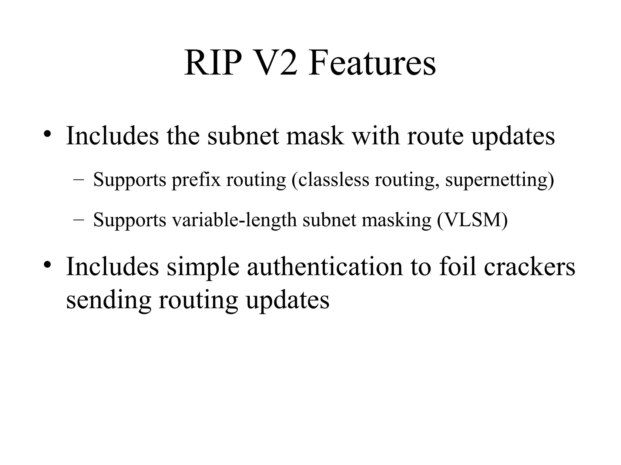 RIP V2 Features
• Includes the subnet mask with route updates
– Supports prefix routing (classless routing, supernetting)
– Supports variable-length subnet masking (VLSM)
• Includes simple authentication to foil crackers
sending routing updates
 