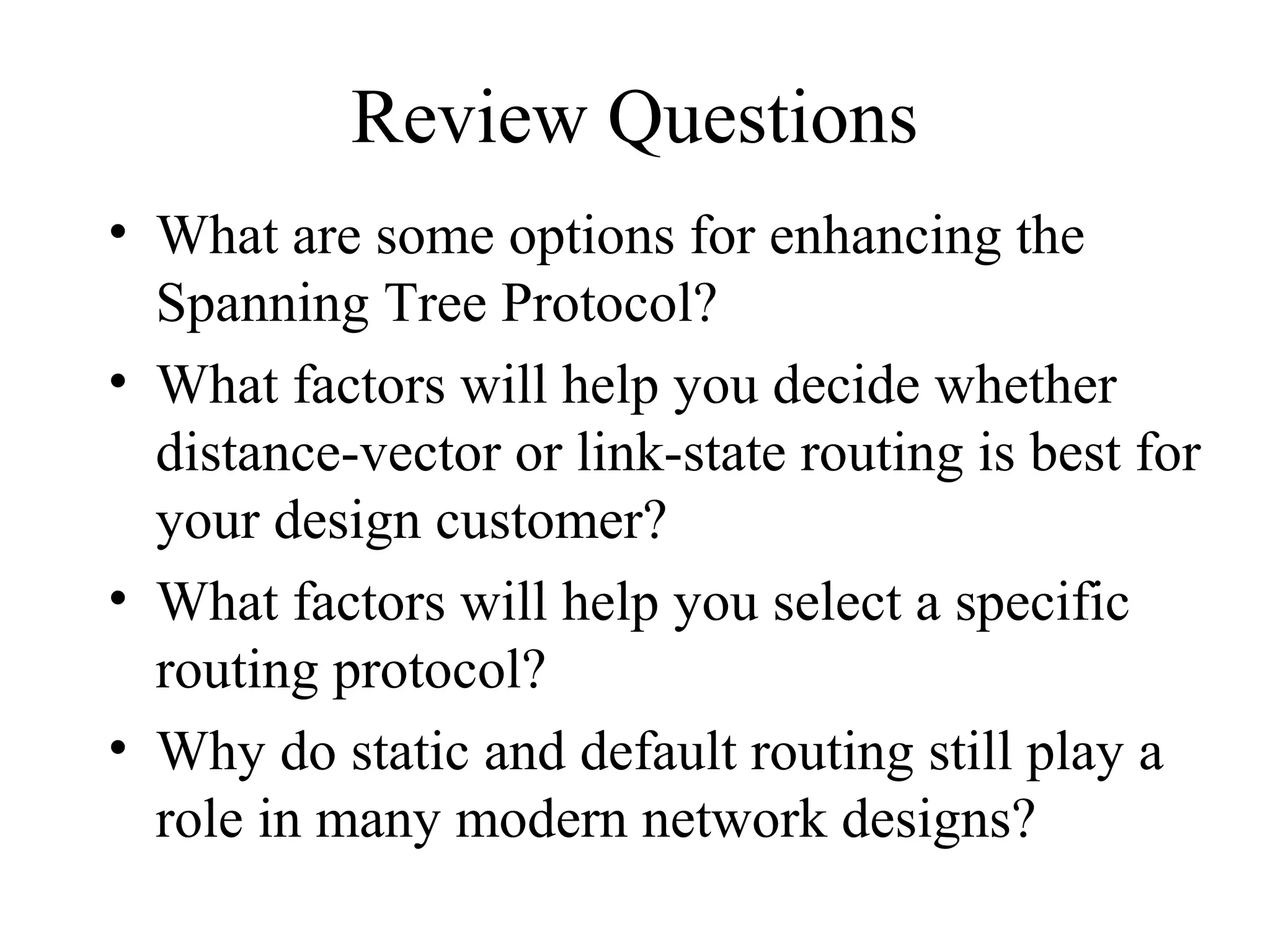 Review Questions
• What are some options for enhancing the
Spanning Tree Protocol?
• What factors will help you decide whether
distance-vector or link-state routing is best for
your design customer?
• What factors will help you select a specific
routing protocol?
• Why do static and default routing still play a
role in many modern network designs?
 