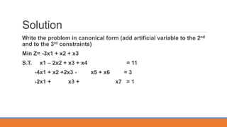 Solution
Write the problem in canonical form (add artificial variable to the 2nd
and to the 3rd constraints)
Min Z= -3x1 + x2 + x3
S.T. x1 – 2x2 + x3 + x4 = 11
-4x1 + x2 +2x3 - x5 + x6 = 3
-2x1 + x3 + x7 = 1
 