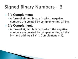 1’s Complement:
◦ A form of signed binary in which negative
numbers are created by complementing all bits.
 2’s Complement:
◦ A form of signed binary in which the negative
numbers are created by complementing all the
bits and adding a 1 (1’s Complement + 1).
11
 