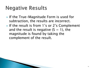  If the True-Magnitude Form is used for
subtraction, the results are incorrect.
 If the result is from 1’s or 2’s Complement
and the result is negative (S = 1), the
magnitude is found by taking the
complement of the result.
18
 