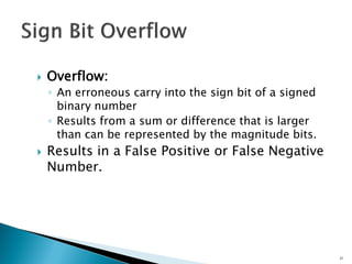  Overflow:
◦ An erroneous carry into the sign bit of a signed
binary number
◦ Results from a sum or difference that is larger
than can be represented by the magnitude bits.
 Results in a False Positive or False Negative
Number.
21
 