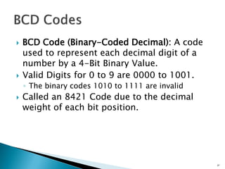 BCD Code (Binary-Coded Decimal): A code
used to represent each decimal digit of a
number by a 4-Bit Binary Value.
 Valid Digits for 0 to 9 are 0000 to 1001.
◦ The binary codes 1010 to 1111 are invalid
 Called an 8421 Code due to the decimal
weight of each bit position.
27
 
