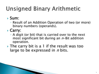  Sum:
◦ Result of an Addition Operation of two (or more)
binary numbers (operands).
 Carry:
◦ A digit (or bit) that is carried over to the next
most significant bit during an n-Bit addition
operation.
 The carry bit is a 1 if the result was too
large to be expressed in n bits.
3
 