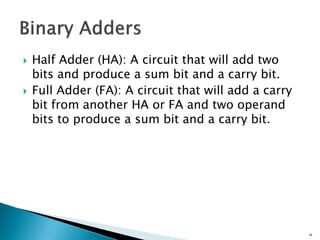  Half Adder (HA): A circuit that will add two
bits and produce a sum bit and a carry bit.
 Full Adder (FA): A circuit that will add a carry
bit from another HA or FA and two operand
bits to produce a sum bit and a carry bit.
34
 