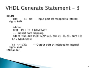 BEGIN
c(0) <= c0; -- Input port c0 mapped to internal
signal (c0)
adders:
FOR i IN 1 to 4 GENERATE
-- Implicit port mapping.
adder : full_add PORT MAP (a(i), b(i), c(i-1), c(i), sum (i));
END GENERATE;
c4 <= c(4); -- Output port c4 mapped to internal
signal c(4)
END adder;
58
 