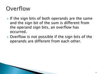  If the sign bits of both operands are the same
and the sign bit of the sum is different from
the operand sign bits, an overflow has
occurred.
 Overflow is not possible if the sign bits of the
operands are different from each other.
68
 