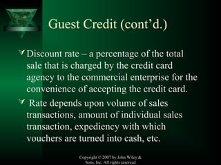 Copyright © 2007 by John Wiley &
Sons, Inc. All rights reserved
Guest Credit (cont’d.)
Discount rate – a percentage of the total
sale that is charged by the credit card
agency to the commercial enterprise for the
convenience of accepting the credit card.
 Rate depends upon volume of sales
transactions, amount of individual sales
transaction, expediency with which
vouchers are turned into cash, etc.
 