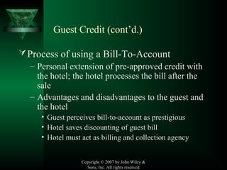 Copyright © 2007 by John Wiley &
Sons, Inc. All rights reserved
Process of using a Bill-To-Account
– Personal extension of pre-approved credit with
the hotel; the hotel processes the bill after the
sale
– Advantages and disadvantages to the guest and
the hotel
• Guest perceives bill-to-account as prestigious
• Hotel saves discounting of guest bill
• Hotel must act as billing and collection agency
Guest Credit (cont’d.)
 