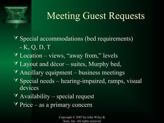Copyright © 2007 by John Wiley &
Sons, Inc. All rights reserved
Meeting Guest Requests
 Special accommodations (bed requirements)
- K, Q, D, T
 Location – views, “away from,” levels
 Layout and décor – suites, Murphy bed,
 Ancillary equipment – business meetings
 Special needs – hearing-impaired, ramps, visual
devices
 Availability – special request
 Price – as a primary concern
 