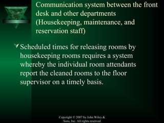 Copyright © 2007 by John Wiley &
Sons, Inc. All rights reserved
Communication system between the front
desk and other departments
(Housekeeping, maintenance, and
reservation staff)
Scheduled times for releasing rooms by
housekeeping rooms requires a system
whereby the individual room attendants
report the cleaned rooms to the floor
supervisor on a timely basis.
 