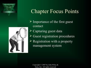 Copyright © 2007 by John Wiley &
Sons, Inc. All rights reserved
Chapter Focus Points
 Importance of the first guest
contact
 Capturing guest data
 Guest registration procedures
 Registration with a property
management system
 