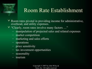 Copyright © 2007 by John Wiley &
Sons, Inc. All rights reserved
Room Rate Establishment
 Room rates pivotal in providing income for administrative,
overhead, and utility expenses.
 “Clearly, room rates involve many factors …”
– manipulation of projected sales and related expenses
– market competition
– marketing and sales efforts
– operations
– price sensitivity
– tax investment opportunities
– seasonality
– tourism
 